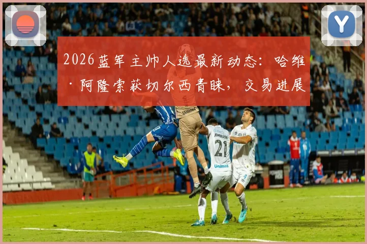 2026蓝军主帅人选最新动态：哈维·阿隆索获切尔西青睐，交易进展几何？斯基拉爆料独家解读