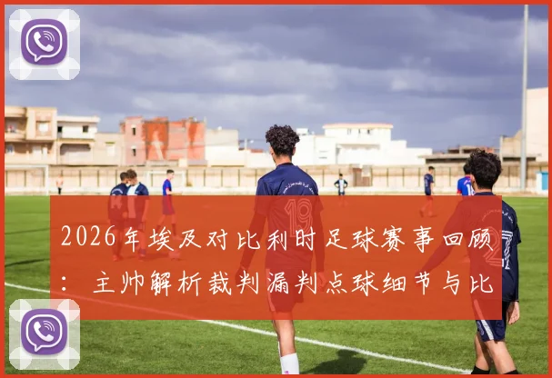 2026年埃及对比利时足球赛事回顾：主帅解析裁判漏判点球细节与比利时的真正实力
