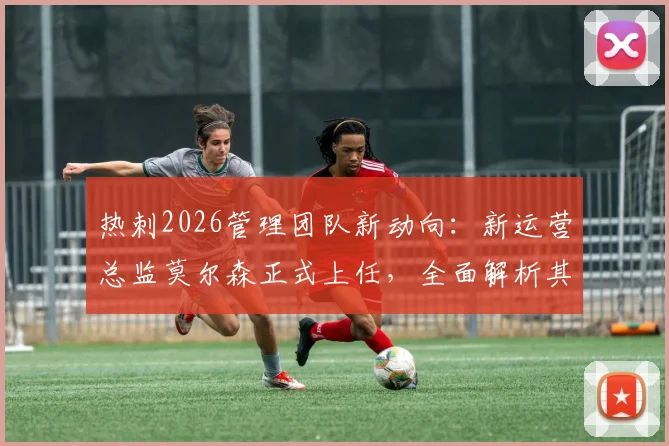 热刺2026管理团队新动向:新运营总监莫尔森正式上任,全面解析其背景与接替帕拉蒂奇后的挑战与机遇