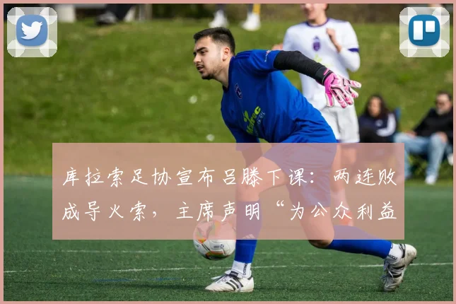 库拉索足协宣布吕滕下课：两连败成导火索，主席声明“为公众利益”换帅背后原因深度剖析