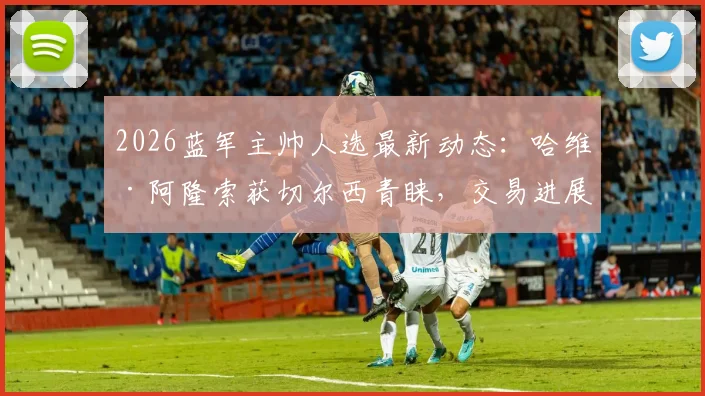 2026蓝军主帅人选最新动态：哈维·阿隆索获切尔西青睐，交易进展几何？斯基拉爆料独家解读