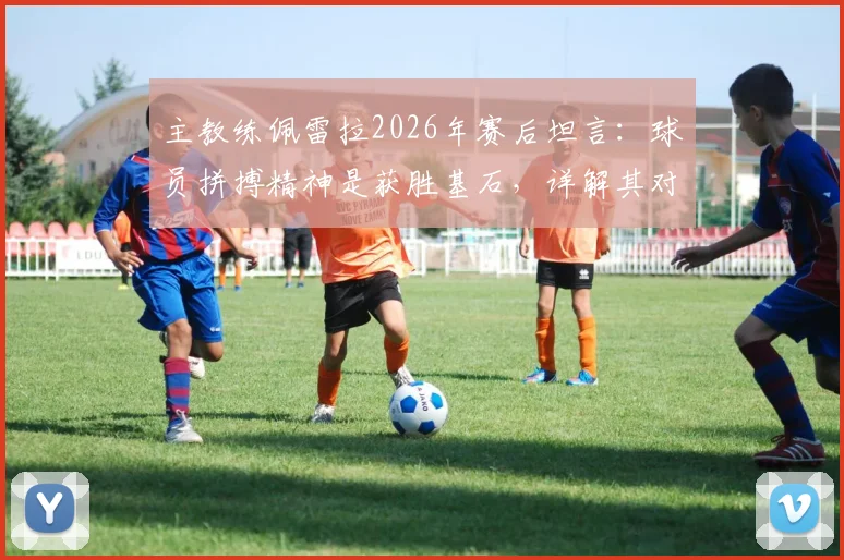 主教练佩雷拉2026年赛后坦言：球员拼搏精神是获胜基石，详解其对球队的深远影响