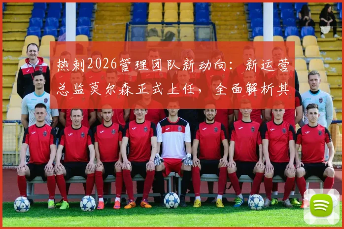 热刺2026管理团队新动向：新运营总监莫尔森正式上任，全面解析其背景与接替帕拉蒂奇后的挑战与机遇