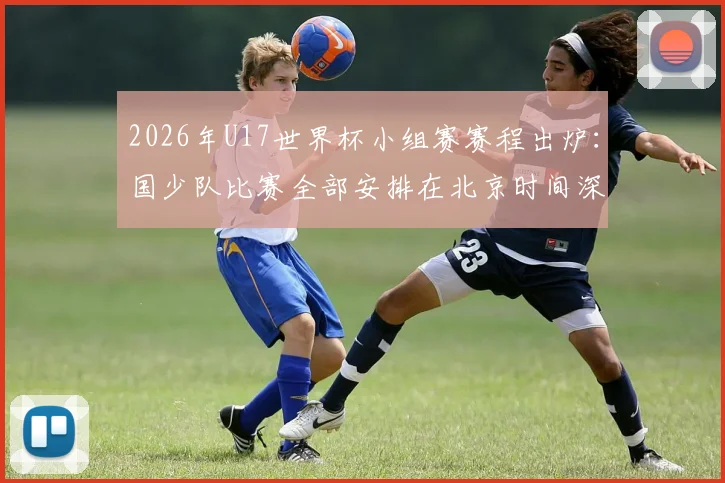 2026年U17世界杯小组赛赛程出炉:国少队比赛全部安排在北京时间深夜23点及0点,完整赛程时间表速览