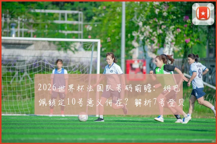 2026世界杯法国队号码前瞻：姆巴佩锁定10号意义何在？解析7号登贝莱与历史传承