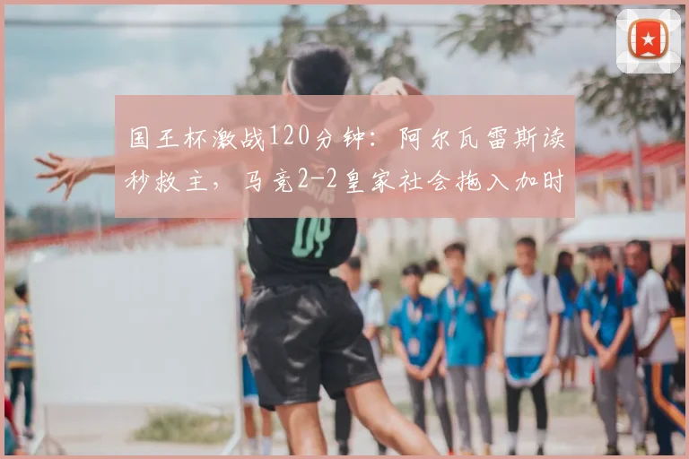 国王杯激战120分钟:阿尔瓦雷斯读秒救主,马竞2-2皇家社会拖入加时,晋级之路分析