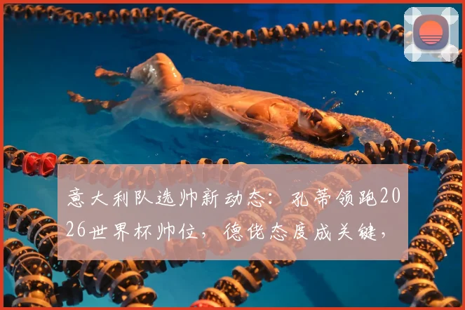 意大利队选帅新动态：孔蒂领跑2026世界杯帅位，德佬态度成关键，回归条件与影响深度分析
