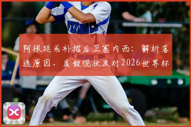 阿根廷或补招后卫塞内西：解析落选原因、度假现状及对2026世界杯阵容影响