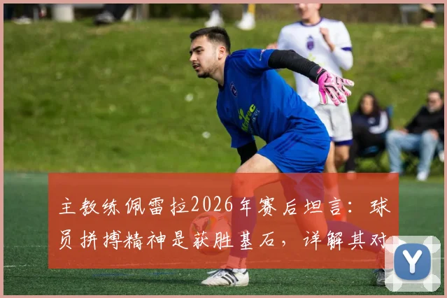 主教练佩雷拉2026年赛后坦言:球员拼搏精神是获胜基石,详解其对球队的深远影响