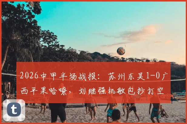 2026中甲半场战报：苏州东吴1-0广西平果哈嘹，刘继强机敏包抄打空门得手，附全场数据与战术回顾