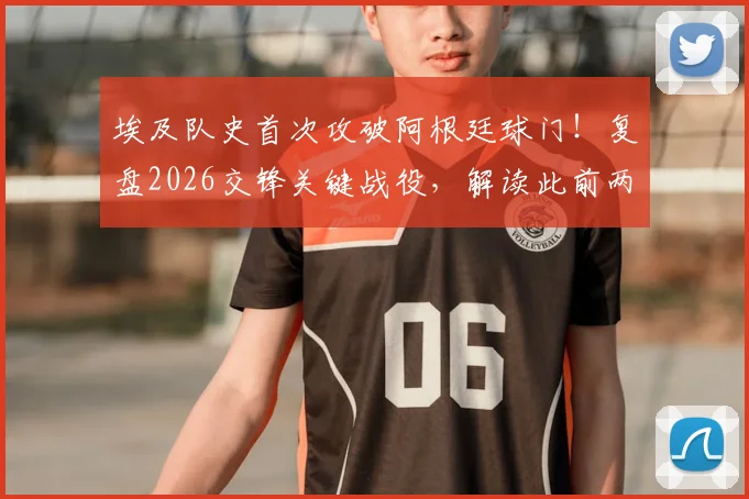 埃及队史首次攻破阿根廷球门！复盘2026交锋关键战役，解读此前两战净吞八球的惨痛历史