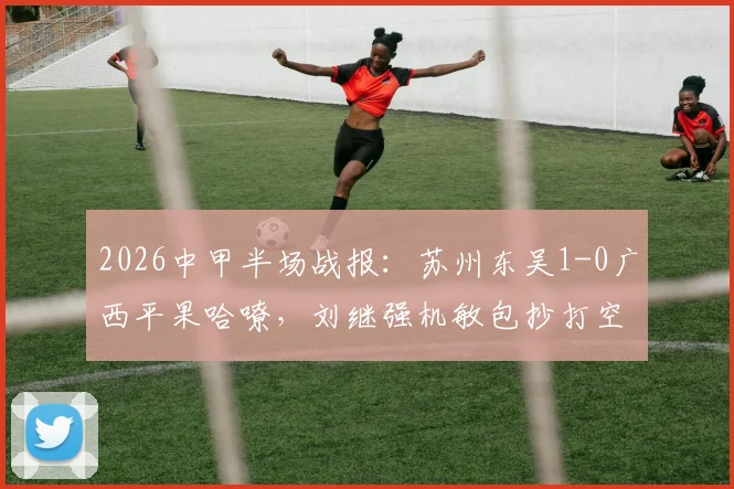 2026中甲半场战报:苏州东吴1-0广西平果哈嘹,刘继强机敏包抄打空门得手,附全场数据与战术回顾
